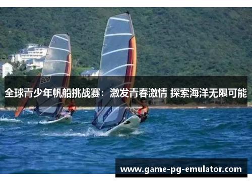 全球青少年帆船挑战赛:激发青春激情 探索海洋无限可能 全球青少年帆船挑战赛:激发青春激情 探索海洋无限可能