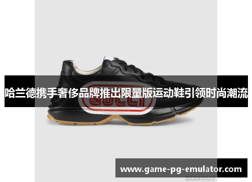 哈兰德携手奢侈品牌推出限量版运动鞋引领时尚潮流