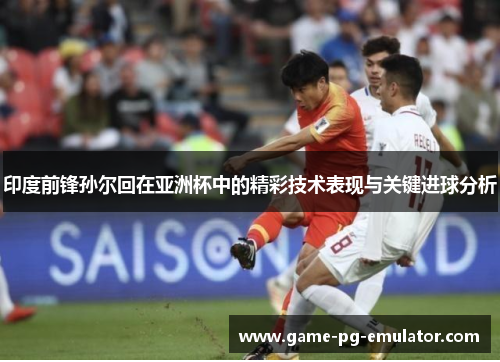 印度前锋孙尔回在亚洲杯中的精彩技术表现与关键进球分析