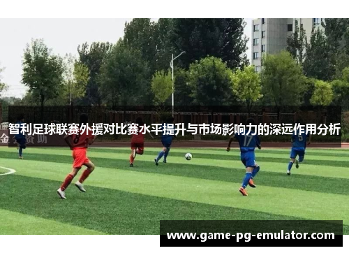 智利足球联赛外援对比赛水平提升与市场影响力的深远作用分析 智利足球联赛外援对比赛水平提升与市场影响力的深远作用分析