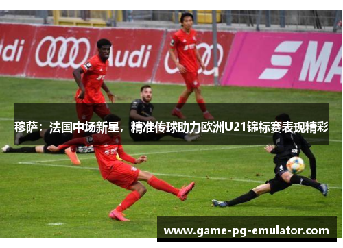 穆萨:法国中场新星,精准传球助力欧洲U21锦标赛表现精彩 穆萨:法国中场新星,精准传球助力欧洲U21锦标赛表现精彩