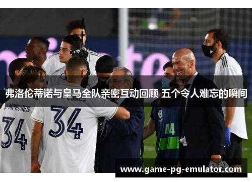 弗洛伦蒂诺与皇马全队亲密互动回顾 五个令人难忘的瞬间 弗洛伦蒂诺与皇马全队亲密互动回顾 五个令人难忘的瞬间