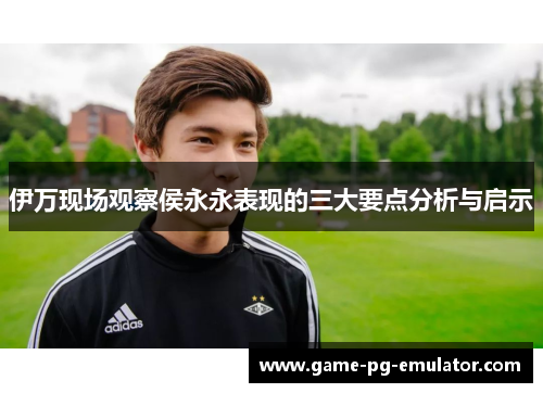 伊万现场观察侯永永表现的三大要点分析与启示 伊万现场观察侯永永表现的三大要点分析与启示
