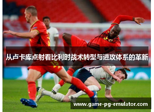 从卢卡库点射看比利时战术转型与进攻体系的革新 从卢卡库点射看比利时战术转型与进攻体系的革新