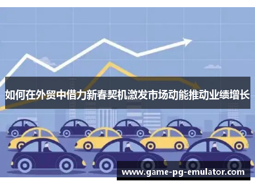 如何在外贸中借力新春契机激发市场动能推动业绩增长 如何在外贸中借力新春契机激发市场动能推动业绩增长