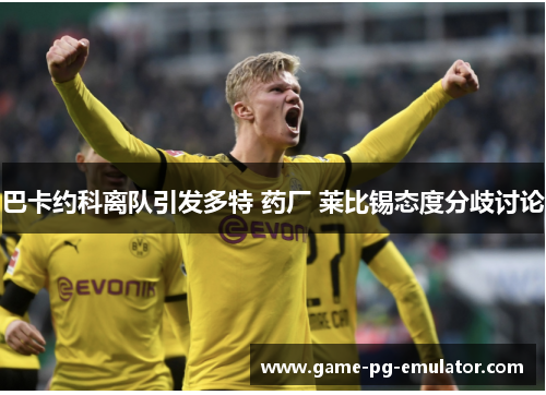 巴卡约科离队引发多特 药厂 莱比锡态度分歧讨论 巴卡约科离队引发多特 药厂 莱比锡态度分歧讨论