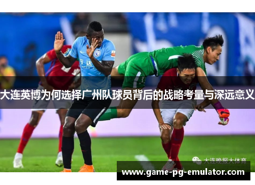 大连英博为何选择广州队球员背后的战略考量与深远意义 大连英博为何选择广州队球员背后的战略考量与深远意义
