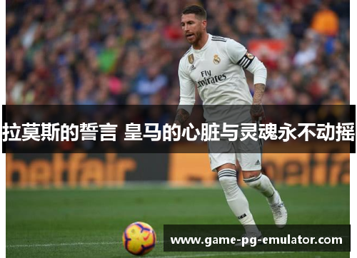 拉莫斯的誓言 皇马的心脏与灵魂永不动摇 拉莫斯的誓言 皇马的心脏与灵魂永不动摇