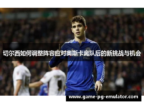 切尔西如何调整阵容应对奥斯卡离队后的新挑战与机会 切尔西如何调整阵容应对奥斯卡离队后的新挑战与机会