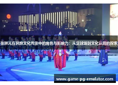 张琳芃在民族文化传承中的角色与影响力:从足球场到文化认同的探索 张琳芃在民族文化传承中的角色与影响力:从足球场到文化认同的探索