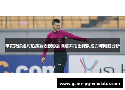 申花教练组对热身赛表现感到满意并指出球队潜力与问题分析 申花教练组对热身赛表现感到满意并指出球队潜力与问题分析