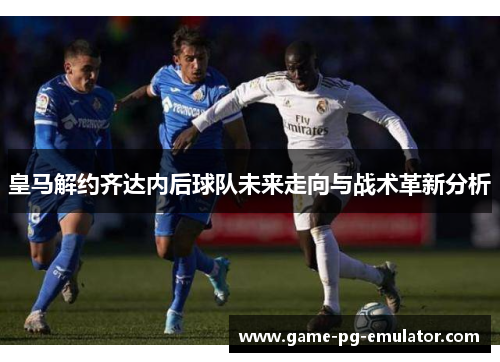 皇马解约齐达内后球队未来走向与战术革新分析 皇马解约齐达内后球队未来走向与战术革新分析
