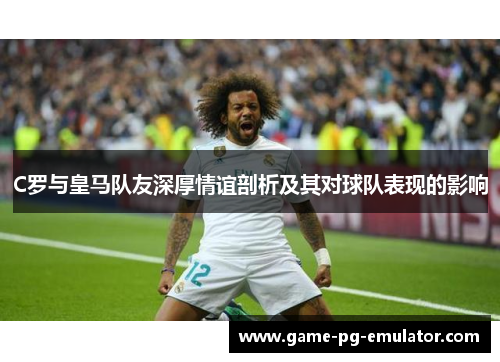 C罗与皇马队友深厚情谊剖析及其对球队表现的影响 C罗与皇马队友深厚情谊剖析及其对球队表现的影响