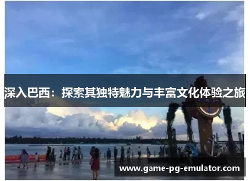 深入巴西:探索其独特魅力与丰富文化体验之旅 深入巴西:探索其独特魅力与丰富文化体验之旅