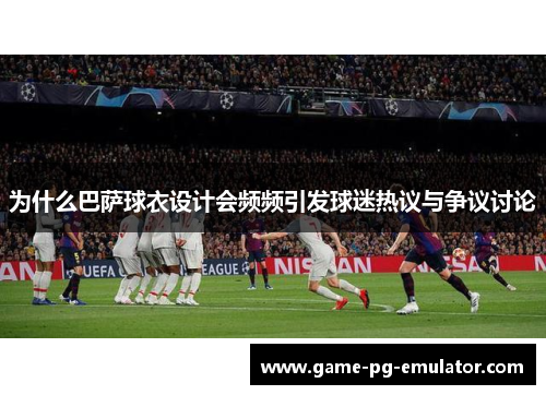 为什么巴萨球衣设计会频频引发球迷热议与争议讨论 为什么巴萨球衣设计会频频引发球迷热议与争议讨论