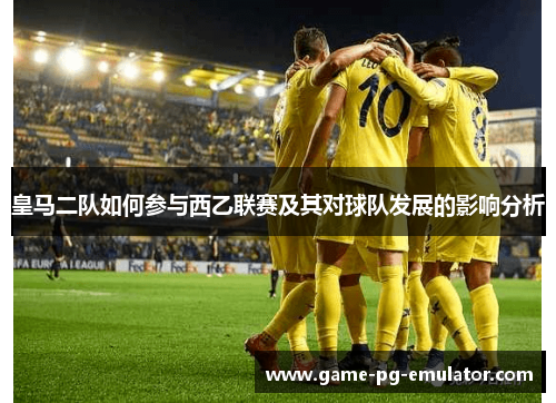 皇马二队如何参与西乙联赛及其对球队发展的影响分析 皇马二队如何参与西乙联赛及其对球队发展的影响分析