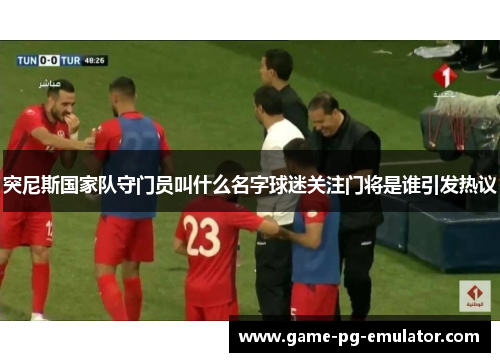 突尼斯国家队守门员叫什么名字球迷关注门将是谁引发热议 突尼斯国家队守门员叫什么名字球迷关注门将是谁引发热议