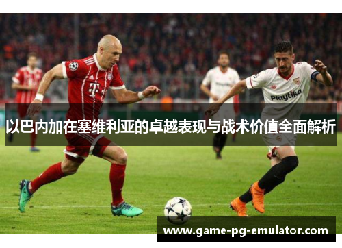 以巴内加在塞维利亚的卓越表现与战术价值全面解析 以巴内加在塞维利亚的卓越表现与战术价值全面解析