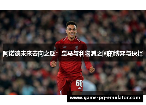 阿诺德未来去向之谜：皇马与利物浦之间的博弈与抉择