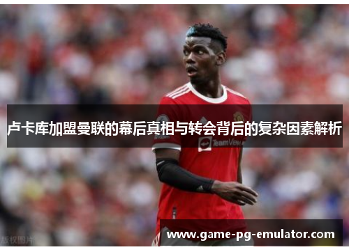 卢卡库加盟曼联的幕后真相与转会背后的复杂因素解析