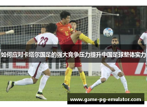如何应对卡塔尔国足的强大竞争压力提升中国足球整体实力