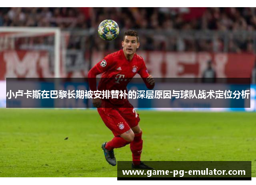 小卢卡斯在巴黎长期被安排替补的深层原因与球队战术定位分析 小卢卡斯在巴黎长期被安排替补的深层原因与球队战术定位分析