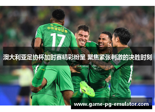 澳大利亚足协杯加时赛精彩纷呈 聚焦紧张刺激的决胜时刻