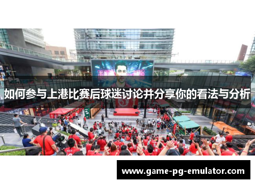 如何参与上港比赛后球迷讨论并分享你的看法与分析