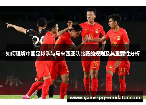如何理解中国足球队与马来西亚队比赛的规则及其重要性分析 如何理解中国足球队与马来西亚队比赛的规则及其重要性分析