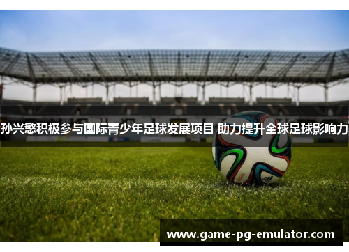 孙兴慜积极参与国际青少年足球发展项目 助力提升全球足球影响力