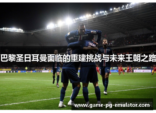 巴黎圣日耳曼面临的重建挑战与未来王朝之路