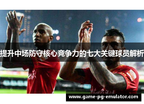 提升中场防守核心竞争力的七大关键球员解析
