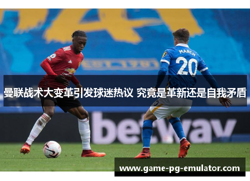 曼联战术大变革引发球迷热议 究竟是革新还是自我矛盾