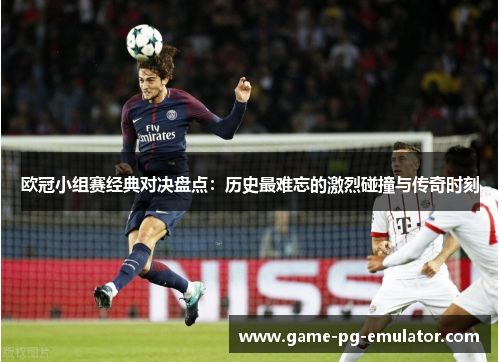 欧冠小组赛经典对决盘点:历史最难忘的激烈碰撞与传奇时刻 欧冠小组赛经典对决盘点:历史最难忘的激烈碰撞与传奇时刻