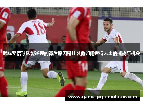 武磊坚信球队能逆袭的背后原因是什么他如何看待未来的挑战与机会