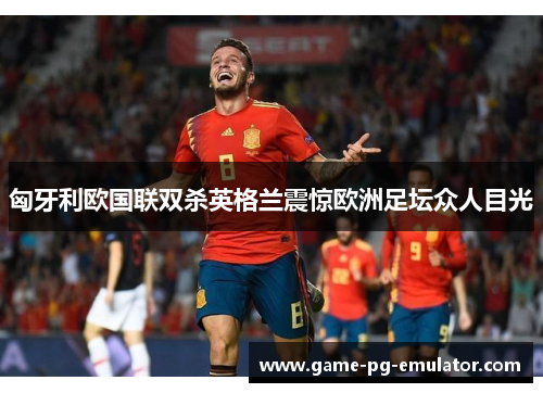 匈牙利欧国联双杀英格兰震惊欧洲足坛众人目光