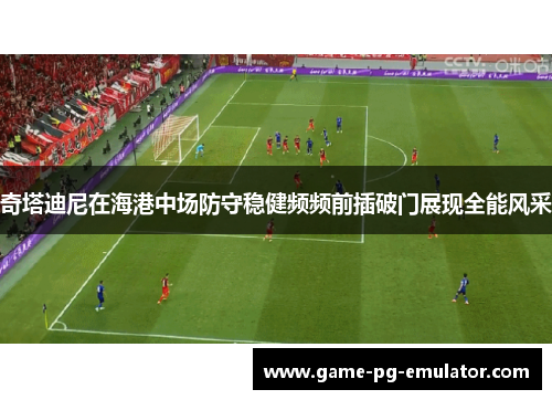 奇塔迪尼在海港中场防守稳健频频前插破门展现全能风采 奇塔迪尼在海港中场防守稳健频频前插破门展现全能风采