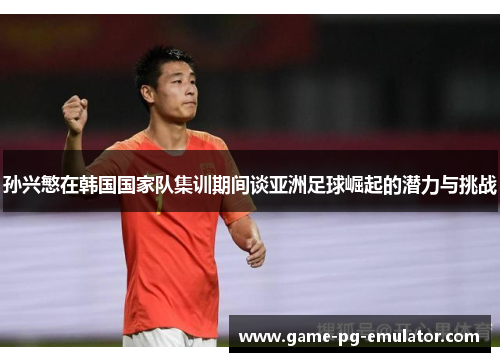 孙兴慜在韩国国家队集训期间谈亚洲足球崛起的潜力与挑战 孙兴慜在韩国国家队集训期间谈亚洲足球崛起的潜力与挑战