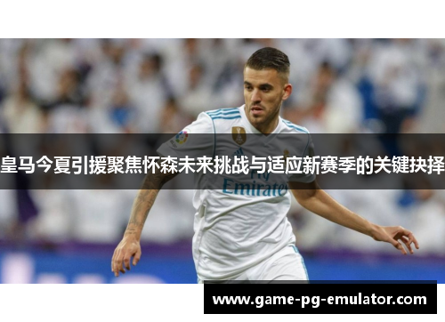 皇马今夏引援聚焦怀森未来挑战与适应新赛季的关键抉择