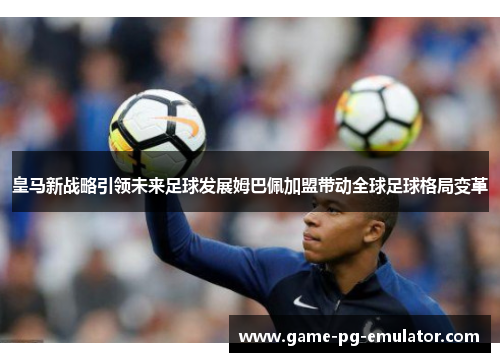 皇马新战略引领未来足球发展姆巴佩加盟带动全球足球格局变革