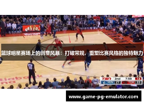 篮球明星赛场上的创意风暴:打破常规,重塑比赛风格的独特魅力 篮球明星赛场上的创意风暴:打破常规,重塑比赛风格的独特魅力