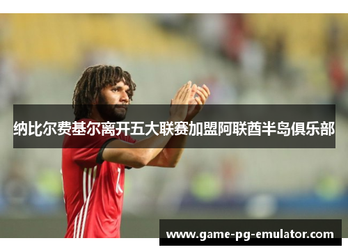 纳比尔费基尔离开五大联赛加盟阿联酋半岛俱乐部 纳比尔费基尔离开五大联赛加盟阿联酋半岛俱乐部