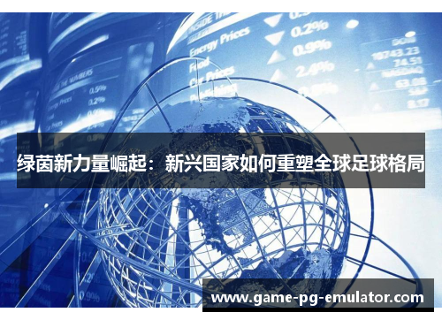 绿茵新力量崛起:新兴国家如何重塑全球足球格局 绿茵新力量崛起:新兴国家如何重塑全球足球格局