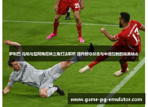 萨利巴 乌帕与楚阿梅尼铁三角打法解析 提升防守反击与中场控制的完美结合 萨利巴 乌帕与楚阿梅尼铁三角打法解析 提升防守反击与中场控制的完美结合